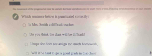 the movement of the progress ba may be oneven because questions can be warth move or tras (incluiling cer) irosnding on your amosn
Which sentence below is punctuated correctly?
ls Mrs. Smith a difficult teacher.
Do you think the class will be difficult!
l hope she does not assign too much homework,
Will it be hard to get a good grade in that class?