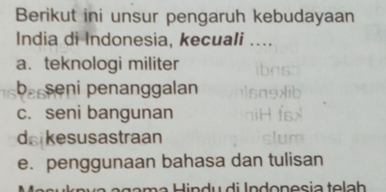 Berikut ini unsur pengaruh kebudayaan
India di Indonesia, kecuali ....
a. teknologi militer
b. seni penanggalan
c. seni bangunan
d kesusastraan
e. penggunaan bahasa dan tulisan
Hindu di Indonesia telah