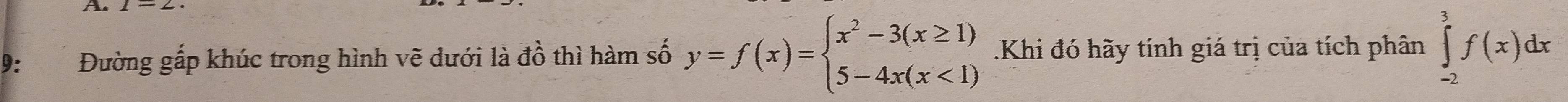 A 
9: Đường gấp khúc trong hình vẽ dưới là đồ thì hàm số y=f(x)=beginarrayl x^2-3(x≥ 1) 5-4x(x<1)endarray..Khi đó hãy tính giá trị của tích phân ∈tlimits _(-2)^3f(x)dx