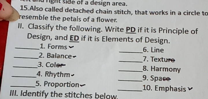 right side of a design area. 
15.Also called detached chain stitch, that works in a circle to 
resemble the petals of a flower. 
II. Classify the following. Write PD if it is Principle of 
Design, and ED if it is Elements of Design. 
_1. Forms _6. Line 
_2. Balance _7. Texturo 
_3. Color _8. Harmony 
_4. Rhythm _9. Space 
_5. Proportion _10. Emphasis 
III. Identify the stitches below