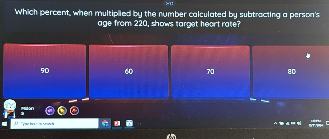 5/23
Which percent, when multiplied by the number calculated by subtracting a person's
age from 220, shows target heart rate?
90
60
70
80
I
1:19 PM
Type here to search 10/11/2024