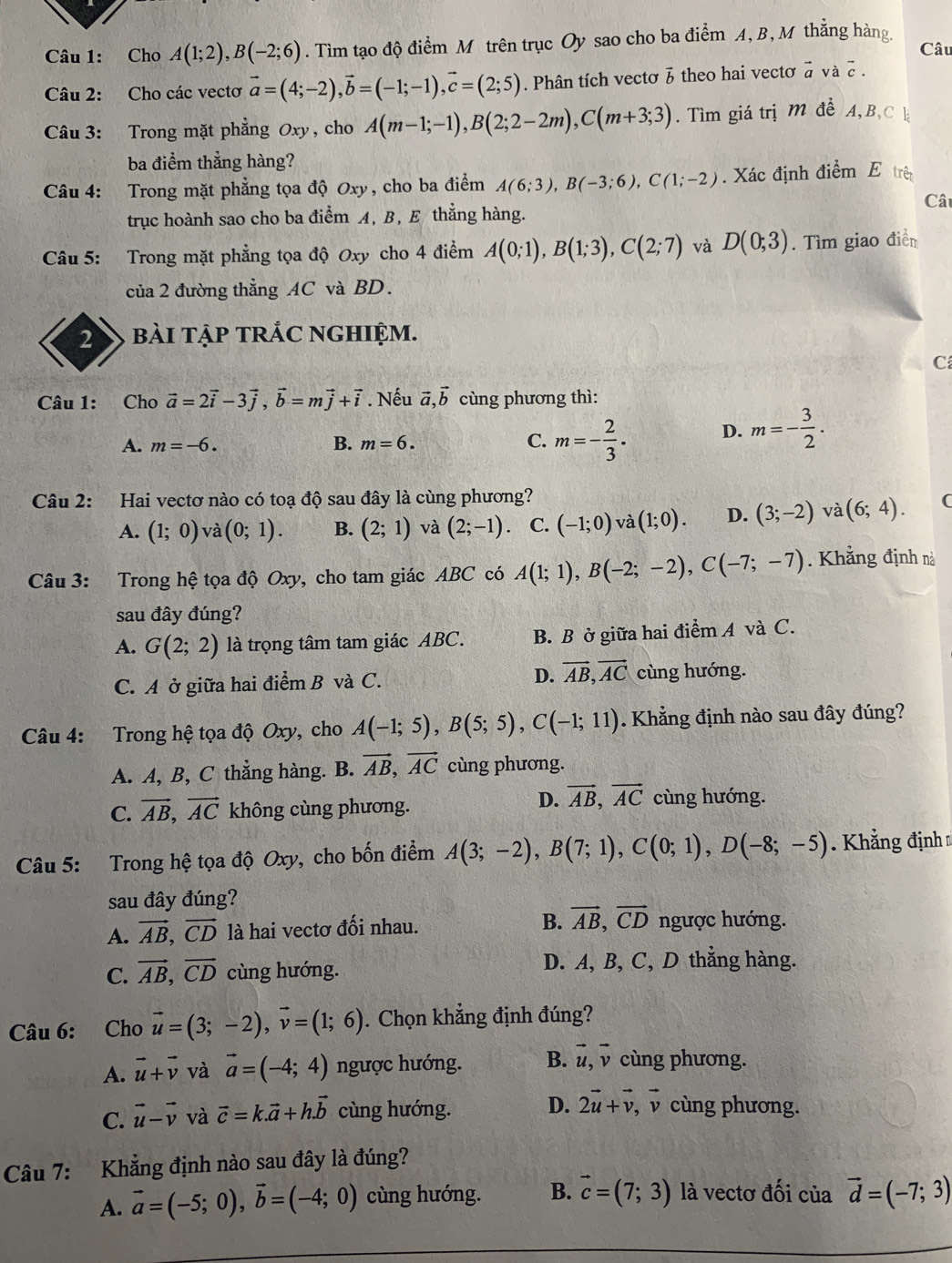 Cho A(1;2),B(-2;6). Tìm tạo độ điểm M trên trục Oy sao cho ba điểm A, B, M thẳng hàng Câu
Câu 2: Cho các vectơ vector a=(4;-2),vector b=(-1;-1),vector c=(2;5). Phân tích vectơ 3 theo hai vectơ à và 2 .
Câu 3: Trong mặt phẳng Oxy , cho A(m-1;-1),B(2;2-2m),C(m+3;3). Tìm giá trị M để A, B, C k
ba điểm thẳng hàng?
Câu 4: Trong mặt phẳng tọa độ Oxy, cho ba điểm A(6;3),B(-3;6),C(1;-2). Xác định điểm E trên
Cât
trục hoành sao cho ba điểm A, B, E thẳng hàng.
Câu 5: Trong mặt phẳng tọa độ Oxy cho 4 điểm A(0;1),B(1;3),C(2;7) và D(0;3). Tìm giao điển
của 2 đường thẳng AC và BD.
2 bài tậP tRẢC NGHIệm.
C
Câu 1: Cho vector a=2vector i-3vector j,vector b=mvector j+vector i. Nếu vector a,vector b cùng phương thì:
A. m=-6. B. m=6. C. m=- 2/3 · D. m=- 3/2 .
Câu 2: Hai vectơ nào có toạ độ sau đây là cùng phương? (
A. (1;0) và (0;1). B. (2;1) và (2;-1) C. (-1;0) và (1;0). D. (3;-2) và (6;4).
Câu 3: Trong hệ tọa độ Oxy, cho tam giác ABC có A(1;1),B(-2;-2),C(-7;-7). Khẳng định nà
sau đây đúng?
A. G(2;2) là trọng tâm tam giác ABC. B. B ở giữa hai điểm A và C.
C. A ở giữa hai đ ihat emB và C. D. vector AB,vector AC cùng hướng.
Câu 4: Trong hệ tọa độ Oxy, cho A(-1;5),B(5;5),C(-1;11). Khẳng định nào sau đây đúng?
A. A, B, C thẳng hàng. B. vector AB,vector AC cùng phương.
D. vector AB,vector AC
C. vector AB,vector AC không cùng phương. cùng hướng.
Câu 5: Trong hệ tọa độ Oxy, cho bốn điểm A(3;-2),B(7;1),C(0;1),D(-8;-5) Khẳng định 
sau đây đúng?
A. vector AB,vector CD là hai vectơ đối nhau. B. vector AB,vector CD ngược hướng.
C. vector AB,vector CD cùng hướng. D. A, B, C, D thẳng hàng.
Câu 6: Cho vector u=(3;-2),vector v=(1;6). Chọn khẳng định đúng?
A. vector u+vector v và vector a=(-4;4) ngược hướng. B. vector u,vector v cùng phương.
C. vector u-vector v và vector c=k.vector a+h.vector b cùng hướng. D. 2vector u+vector v , v cùng phương.
Câu 7: Khẳng định nào sau đây là đúng?
A. vector a=(-5;0),vector b=(-4;0) cùng hướng. B. vector c=(7;3) là vectơ đối của vector d=(-7;3)