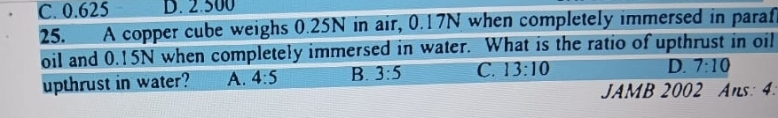 C. 0.625 D. 2.500
25. A copper cube weighs 0.25N in air, 0.17N when completely immersed in paraf
oil and 0.15N when completely immersed in water. What is the ratio of upthrust in oil
upthrust in water? A. 4:5 B. 3:5 C. 13:10
D. 7:10
JAMB 2002 Ans: 4.