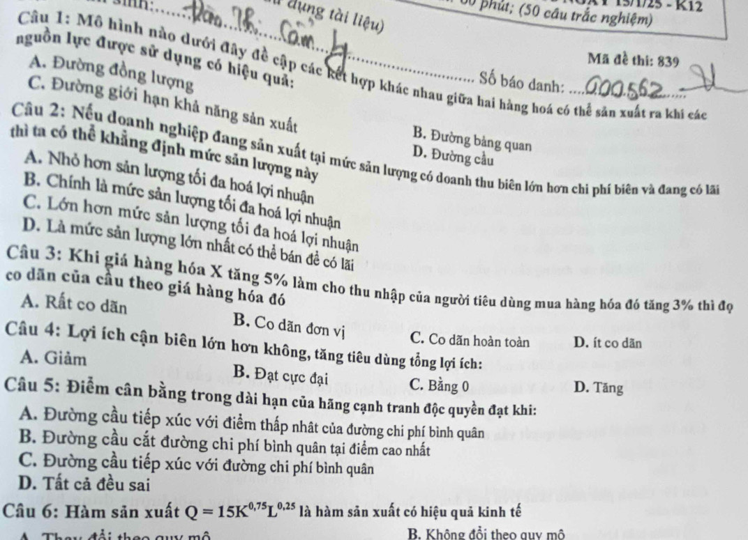 1 15/1/25 - K12
00 phút; (50 câu trắc nghiệm)
I1 dụng tài liệu)
nguồn lực được sử dụng có hiệu quả:
Mã đề thi: 839
Câu 1: Mô hình nào dưới đây đề cập các kết hợp khác nhau giữa hai hàng hoá có thể sản xuất ra khi các
A. Đường đồng lượng
Số báo danh:
C. Đường giới hạn khả năng sản xuất B. Đường bảng quan
thì ta có thể khẳng định mức sản lượng này
Câu 2: Nếu doanh nghiệp đang sản xuất tại mức sản lượng có doanh thu biên lớn hơn chi phí biên và đang có lã
D. Đường cầu
A. Nhỏ hơn sản lượng tối đa hoá lợi nhuận
B. Chính là mức sản lượng tối đa hoá lợi nhuận
C. Lớn hơn mức sản lượng tối đa hoá lợi nhuận
D. Là mức sản lượng lớn nhất có thể bán đề có lãi
Câu 3: Khi giá hàng hóa X tăng 5% làm cho thu nhập của người tiêu dùng mua hàng hóa đó tăng 3% thì đọ
co dān của cầu theo giá hàng hóa đó
A. Rất co dãn B. Co dãn đơn vị C. Co dãn hoàn toàn D. ít co dãn
Câu 4: Lợi ích cận biên lớn hơn không, tăng tiêu dùng tổng lợi ích:
A. Giảm
B. Đạt cực đại C. Bằng 0 D. Tăng
Câu 5: Điểm cân bằng trong dài hạn của hãng cạnh tranh độc quyền đạt khi:
A. Đường cầu tiếp xúc với điểm thấp nhật của đường chi phí bình quân
B. Đường cầu cắt đường chi phí bình quân tại điểm cao nhất
C. Đường cầu tiếp xúc với đường chi phí bình quân
D. Tất cả đều sai
Cầu 6: Hàm sản xuất Q=15K^(0.75)L^(0.25) là hàm sản xuất có hiệu quả kinh tế
B Không đổi theo auy mô