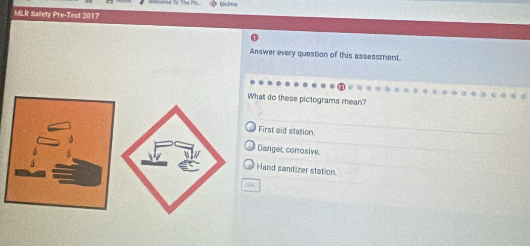 tpcims
MLR Safety Pre-Test 2017
Answer every question of this assessment.
What do these pictograms mean?
First aid station.
Danger, corrosive.
Hand sanitizer station