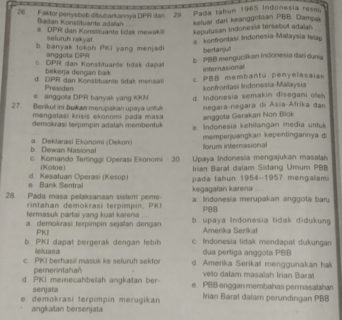 Faktor penyebab dībubarkannya DPR dan  29 Pada tahun 1965 Indonesia resm
Badan Konstituante adalah
keluar dari keanggotaan PBB. Dampak
a. DPR dan Konstituante tidak mewakili keputusan indonesia tersebut adalah
seluruh rakyat
a konfrontasi Indonesia Malaysia tetap
b. banyak tokoh PKI yang menjadi berlanjut
anggota DPR
b. PBB mengucilkan Indonesia dan dunia
c. DPR dan Konstituante tidak dapat
bekerja dengan baik
internasional
d. DPR dan Konstituante tidak menaati c. PBB membantu penyelesaian
Presiden
konfrontasi Indonesia-Malaysia
e. anggota DPR banyak yang KKN d. Indonesia semakin disegani oleh
27. Berikut ini bukan merupakan upaya untuk negara-negara di Asia-Afrika dan
mengatasi krisis ekonomi pada masa anggota Gerakan Non Blok
demokrasi terpimpin adalah membentuk e Indonesia kehilangan media untuk
a. Deklarasi Ekonomi (Dekon) memperjuangkan kepentingannya di
b. Dewan Nasional forum internasional
c. Komando Tertinggi Operasi Ekonomi 30. Upaya Indonesia mengajukan masalah
(Koloe) Irian Barat dalam Sidang Umum PBB
d. Kesatuan Operasi (Kesop)
e Bank Sentral pada tahun 1954-1957 mengalami
kegagalan karena ....
28. Pada masa pelaksanaan sistem  peme- a Indonesia merupakan anggota baru
rintahan demokrasi terpimpin, PKI PBB
termasuk partai yang kuat karena
a. demokrasi terpimpin sejalan dengan b. upaya Indonesia tidak didukung
PKI Amerika Serikal
b. PKI dapat bergerak dengan lebih c. Indonesia tidak mendapat dukungan
leluasa dua pertiga anggota PBB
c PKI berhasil masuk ke seluruh sektor d. Amerika Serikat menggunakan hak
pemerintahan veto dalam masalah Irian Barat
d. PKI memecahbelah angkatan ber- e. PBB enggan membahas permasalahan
senjata
e demokrasi terpimpin merugikan Irian Barat dalam perundingan PBB
angkatan bersenjata