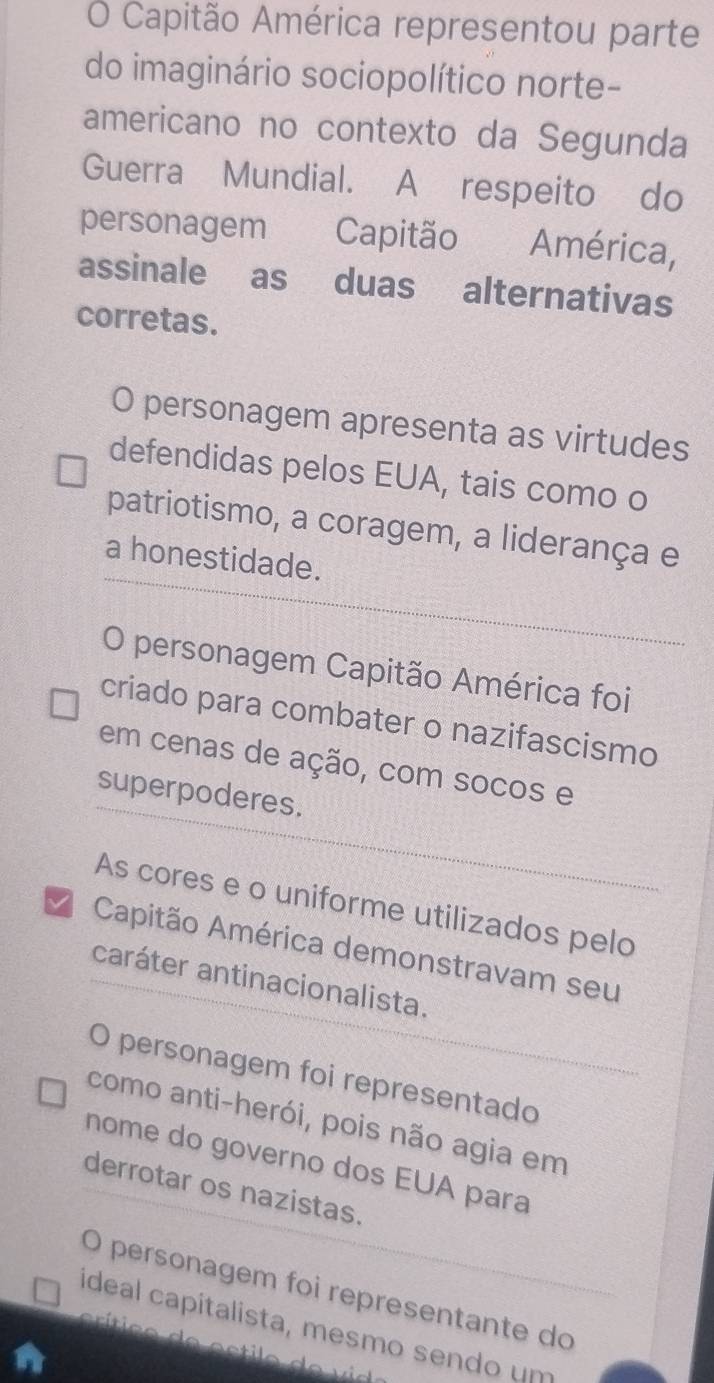 Capitão América representou parte
do imaginário sociopolítico norte-
americano no contexto da Segunda
Guerra Mundial. A respeito do
personagem Capitão América,
assinale as duas alternativas
corretas.
O personagem apresenta as virtudes
defendidas pelos EUA, tais como o
patriotismo, a coragem, a liderança e
a honestidade.
O personagem Capitão América foi
criado para combater o nazifascismo
em cenas de ação, com socos e
superpoderes.
As cores e o uniforme utilizados pelo
Capitão América demonstravam seu
caráter antinacionalista.
O personagem foi representado
como anti-herói, pois não agia em
nome do governo dos EUA para
derrotar os nazistas.
O personagem foi representante do
ideal capitalista, mesmo sendo um