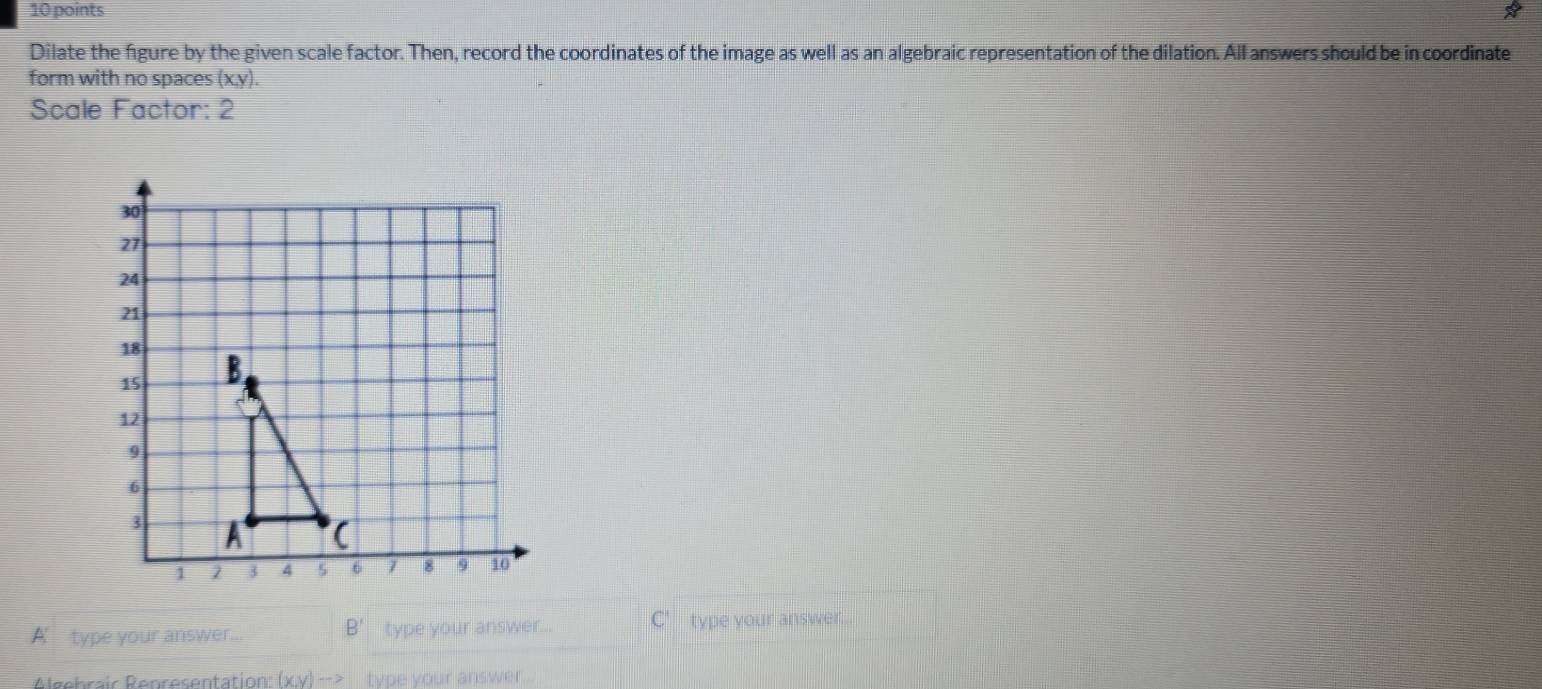 Dilate the figure by the given scale factor. Then, record the coordinates of the image as well as an algebraic representation of the dilation. All answers should be in coordinate 
form with no spaces (x, y). 
Scale Factor: 2 
A’ type your answer... B' type your answer... 'type your answer... 
Algebrair Representation: (x,y)to type your answer