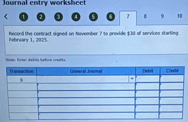 Journal entry worksheet
1 2 3 4 5 6 7 8 9 10
Record the contract signed on November 7 to provide $30 of services starting 
February 1, 2025. 
Note: Enter debits before credits.