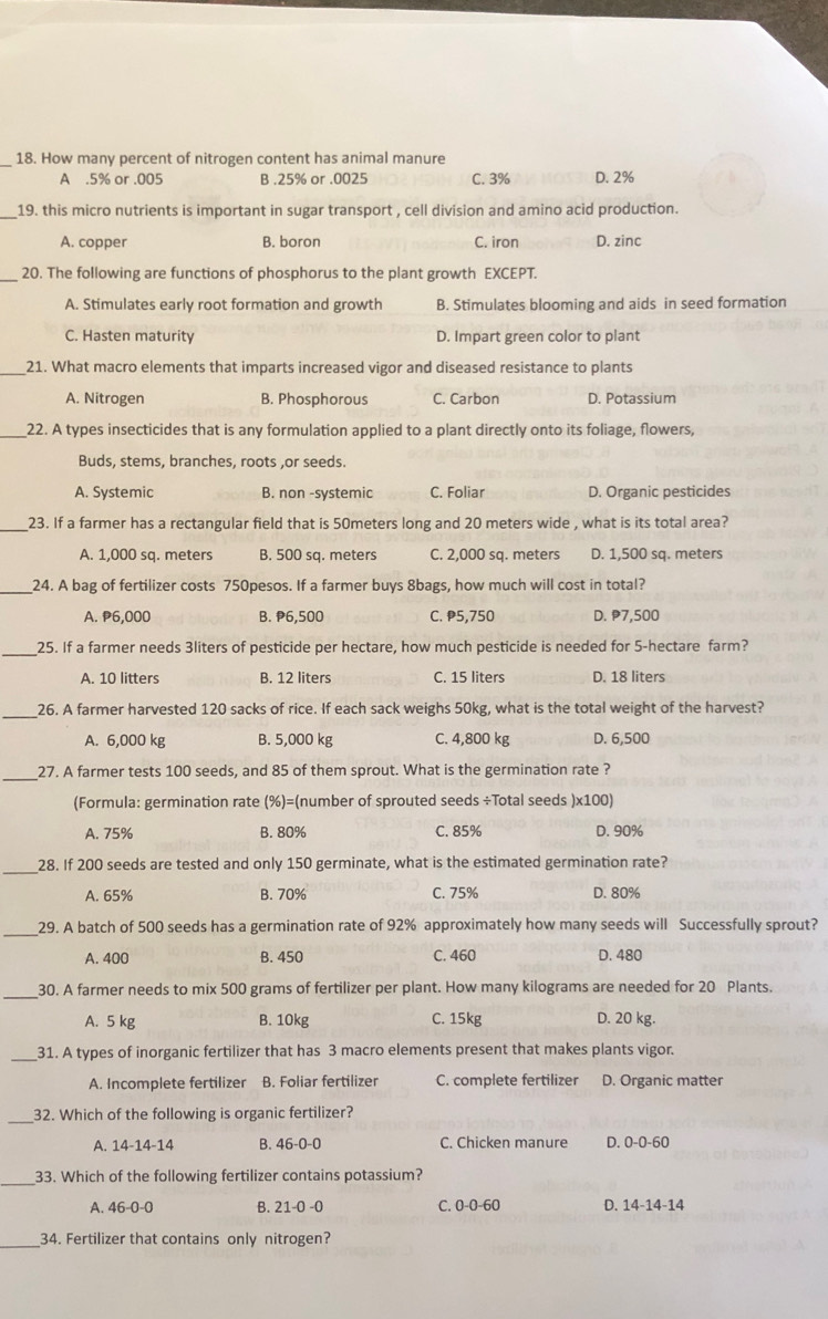 How many percent of nitrogen content has animal manure
A .5% or .005 B .25% or .0025 C. 3% D. 2%
_19. this micro nutrients is important in sugar transport , cell division and amino acid production.
A. copper B. boron C. iron D. zinc
_20. The following are functions of phosphorus to the plant growth EXCEPT.
A. Stimulates early root formation and growth B. Stimulates blooming and aids in seed formation
C. Hasten maturity D. Impart green color to plant
_21. What macro elements that imparts increased vigor and diseased resistance to plants
A. Nitrogen B. Phosphorous C. Carbon D. Potassium
_22. A types insecticides that is any formulation applied to a plant directly onto its foliage, flowers,
Buds, stems, branches, roots ,or seeds.
A. Systemic B. non -systemic C. Foliar D. Organic pesticides
_23. If a farmer has a rectangular field that is 50meters long and 20 meters wide , what is its total area?
A. 1,000 sq. meters B. 500 sq. meters C. 2,000 sq. meters D. 1,500 sq. meters
__24. A bag of fertilizer costs 750pesos. If a farmer buys 8bags, how much will cost in total?
A. P6,000 B. P6,500 C. P5,750 D. P7,500
_25. If a farmer needs 3liters of pesticide per hectare, how much pesticide is needed for 5-hectare farm?
A. 10 litters B. 12 liters C. 15 liters D. 18 liters
26. A farmer harvested 120 sacks of rice. If each sack weighs 50kg, what is the total weight of the harvest?
A. 6,000 kg B. 5,000 kg C. 4,800 kg D. 6,500
_
27. A farmer tests 100 seeds, and 85 of them sprout. What is the germination rate ?
(Formula: germination rate (%)=(number of sprouted seeds ÷Total seeds )x100)
A. 75% B. 80% C. 85% D. 90%
_28. If 200 seeds are tested and only 150 germinate, what is the estimated germination rate?
A. 65% B. 70% C. 75% D. 80%
_29. A batch of 500 seeds has a germination rate of 92% approximately how many seeds will Successfully sprout?
A. 400 B. 450 C. 460 D. 480
_
30. A farmer needs to mix 500 grams of fertilizer per plant. How many kilograms are needed for 20 Plants.
A. 5 kg B. 10kg C. 15kg D. 20 kg.
_31. A types of inorganic fertilizer that has 3 macro elements present that makes plants vigor.
A. Incomplete fertilizer B. Foliar fertilizer C. complete fertilizer D. Organic matter
_32. Which of the following is organic fertilizer?
A. 14-14-14 B. 46-0-0 C. Chicken manure D. 0-0-60
33. Which of the following fertilizer contains potassium?
A. 46-0-0 B. 21-0 -0 C. 0-0-60 D. 14-14-14
34. Fertilizer that contains only nitrogen?