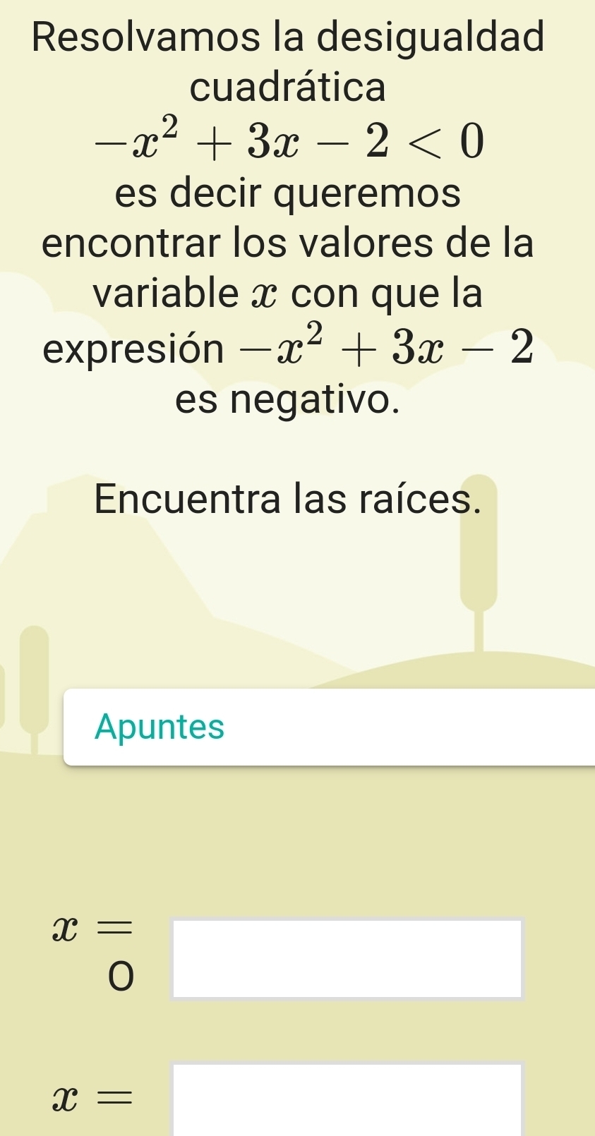 Resolvamos la desigualdad 
cuadrática
-x^2+3x-2<0</tex> 
es decir queremos 
encontrar los valores de la 
variable x con que la 
expresión -x^2+3x-2
es negativo. 
Encuentra las raíces. 
Apuntes
x=
0
□ 
x=□