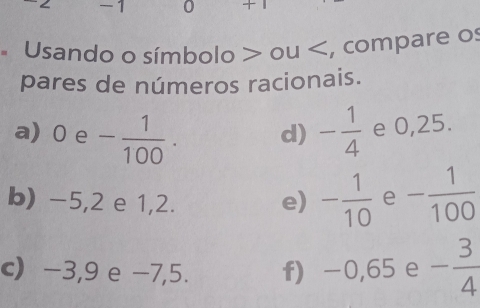 -1 0 + 1 
* Usando o símbolo > ou 0e- 1/100 . - 1/4  e 0,25. 
d) 
b) -5,2 e 1,2. e) - 1/10  e - 1/100 
c) -3,9 e -7,5. f) -0,65 e - 3/4 