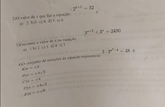 2^(x+1)=32
2)O valor de x que faz a equação é:
a) 2 b) 3 c) 4 d) 5 e) 6
3^(x+2)+3^x=2430
3)Encontre o valor de x na equação:
a) 1 b) 2 c) 3 d) 4 c) 5
3 · 2^(x^2)-4=48 é:
4)O conjunto de soluções da equação exponencial
A) x=± 2
B) x=± 2sqrt(2)
C) x=± 4
D) x=± 4sqrt(2)
E x=± sqrt(6)