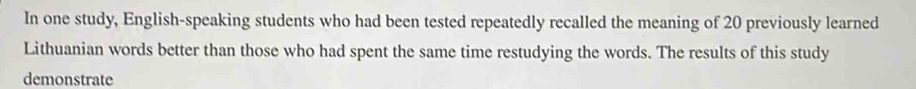 In one study, English-speaking students who had been tested repeatedly recalled the meaning of 20 previously learned 
Lithuanian words better than those who had spent the same time restudying the words. The results of this study 
demonstrate