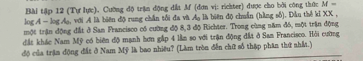 Bài tập 12 (Tự lực). Cường độ trận động đất M (đơn vị: richter) được cho bởi công thức M=
log A - log Áạ, với A là biên độ rung chấn tối đa và A_0 là biên độ chuẩn (hằng số). Đầu thế kỉ XX , 
một trận động đất ở San Francisco có cường độ 8,3 độ Richter. Trong cùng năm đó, một trận động 
đất khác Nam Mỹ có biên độ mạnh hơn gấp 4 lần so với trận động đất ở San Francisco. Hỏi cường 
độ của trận động đất ở Nam Mỹ là bao nhiêu? (Làm tròn đến chữ số thập phân thứ nhất.)