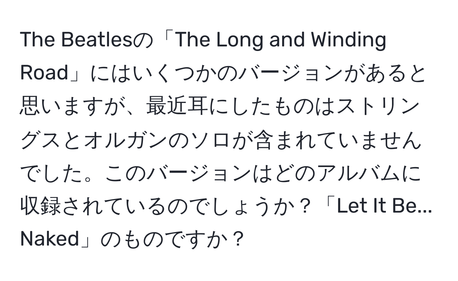 The Beatlesの「The Long and Winding Road」にはいくつかのバージョンがあると思いますが、最近耳にしたものはストリングスとオルガンのソロが含まれていませんでした。このバージョンはどのアルバムに収録されているのでしょうか？「Let It Be... Naked」のものですか？