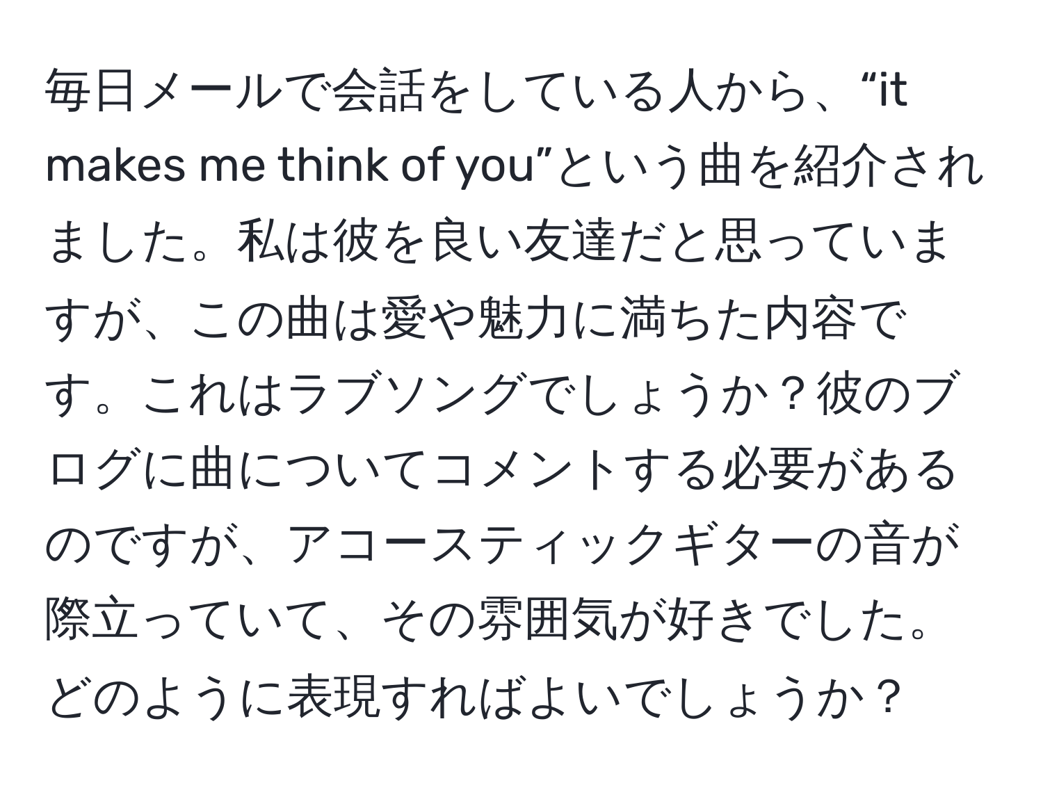 毎日メールで会話をしている人から、“it makes me think of you”という曲を紹介されました。私は彼を良い友達だと思っていますが、この曲は愛や魅力に満ちた内容です。これはラブソングでしょうか？彼のブログに曲についてコメントする必要があるのですが、アコースティックギターの音が際立っていて、その雰囲気が好きでした。どのように表現すればよいでしょうか？