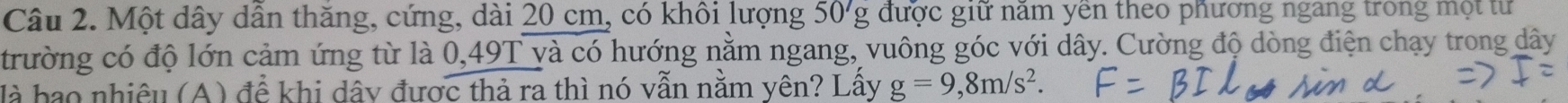 Một dây dẫn thăng, cứng, dài 20 cm, có khôi lượng 50'g được giữ năm yên theo phương ngang trong một tư 
trường có độ lớn cảm ứng từ là 0,49T và có hướng nằm ngang, vuông góc với dây. Cường độ dòng điện chạy trong dây 
là hao nhiêu (A) để khi dây được thả ra thì nó vẫn nằm yên? Lấy g=9,8m/s^2.