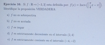 Si f:Rrightarrow [-3,3] esta definida por: f(x)=3sen (| π /4 x-π |). 
Identifique la proposición VERDADERA:
a) ∫ no es sobreyectiva
b) ∫ no es acotada
c) f es impar
d) f es estrictamente decreciente en el intervalo (2,4)
e) ƒ es estrictamente creciente en el intervalo (-4,-2)