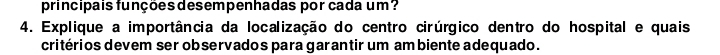 principais funções desempenhadas por cada um? 
4. Explique a importância da localização do centro cirúrgico dentro do hospital e quais 
critérios devem ser observados para garantir um ambiente adequado.