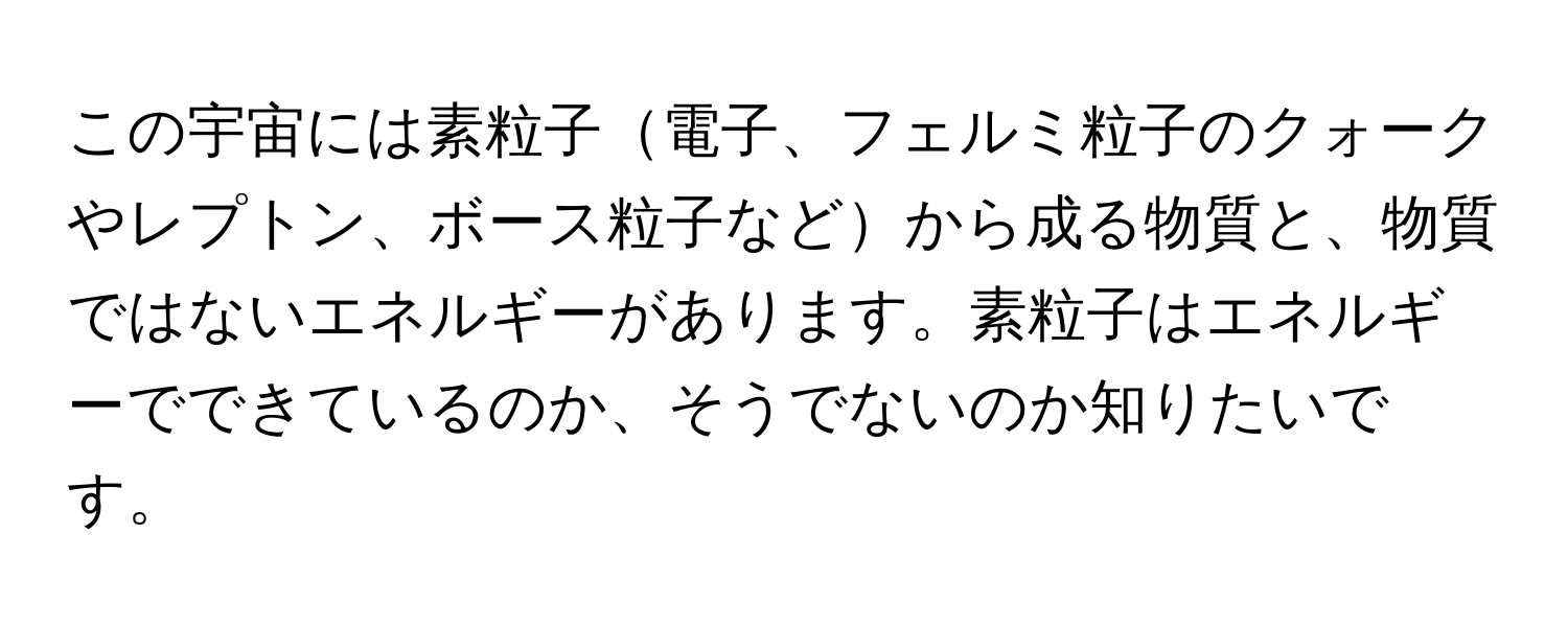 この宇宙には素粒子電子、フェルミ粒子のクォークやレプトン、ボース粒子などから成る物質と、物質ではないエネルギーがあります。素粒子はエネルギーでできているのか、そうでないのか知りたいです。