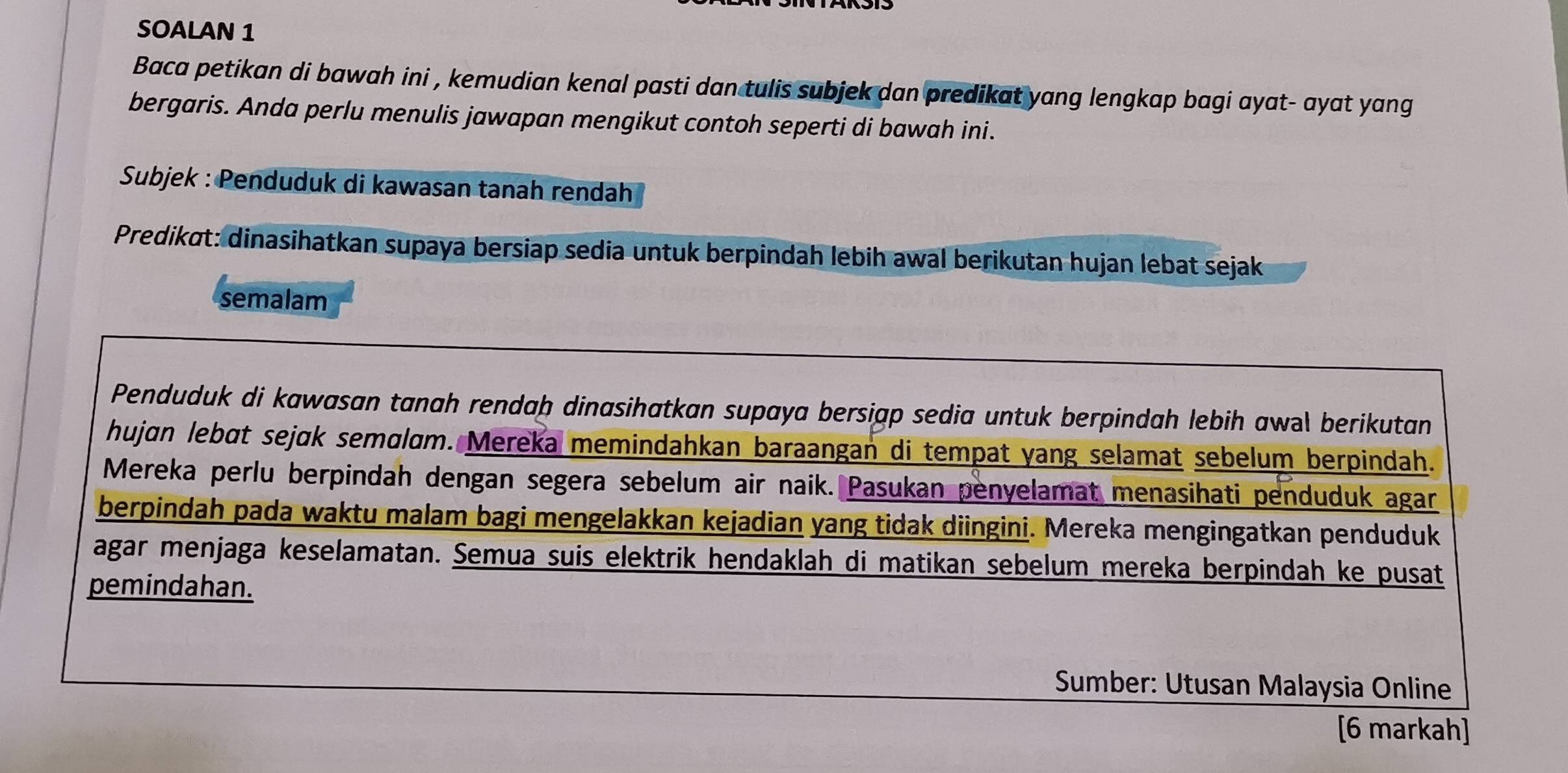 SOALAN 1 
Baca petikan di bawah ini , kemudian kenal pasti dan tulis subjek dan predikat yang lengkap bagi ayat- ayat yang 
bergaris. Anda perlu menulis jawapan mengikut contoh seperti di bawah ini. 
Subjek : Penduduk di kawasan tanah rendah 
Predikɑt: dinasihatkan supaya bersiap sedia untuk berpindah lebih awal berikutan hujan lebat sejak 
semalam 
Penduduk di kawasan tanah rendaþ dinasihatkan supaya bersiąp sedia untuk berpindah lebih awal berikutan 
hujɑn lebɑt sejɑk semɑlɑm. Mereka memindahkan baraangan di tempat yang selamat sebelum berpindah. 
Mereka perlu berpindah dengan segera sebelum air naik. Pasukan penyelamat menasihati penduduk agar 
berpindah pada waktu malam bagi mengelakkan kejadian yang tidak diingini. Mereka mengingatkan penduduk 
agar menjaga keselamatan. Semua suis elektrik hendaklah di matikan sebelum mereka berpindah ke pusat 
pemindahan. 
Sumber: Utusan Malaysia Online 
[6 markah]