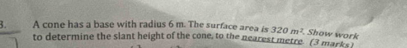 A cone has a base with radius 6 m. The surface area is 320m^2. Show work 
to determine the slant height of the cone, to the nearest metre. (3 marks )