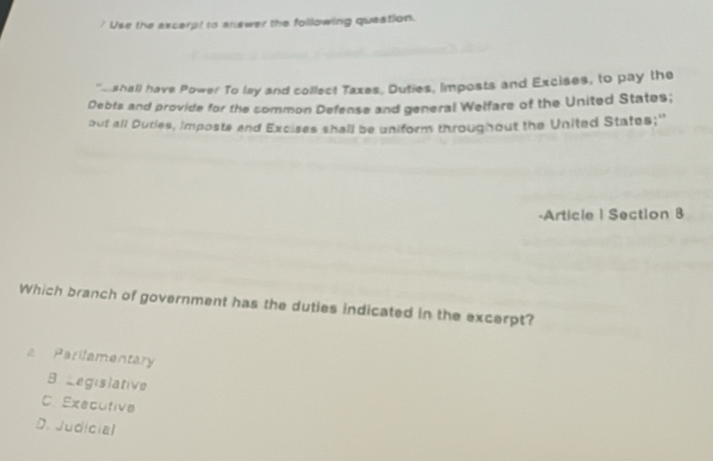 ? Use the excerpt to answer the following question.
eshall have Power To lay and collect Taxes, Duties, Iimposts and Excises, to pay the
Debts and provide for the common Defense and general Welfare of the United States;
but all Duties, imposts and Excises shall be uniform throughout the United States;"
-Article | Section 8
Which branch of government has the duties indicated in the excerpt?
Parilamentary
B Legislative
C. Executive
D. Judicial