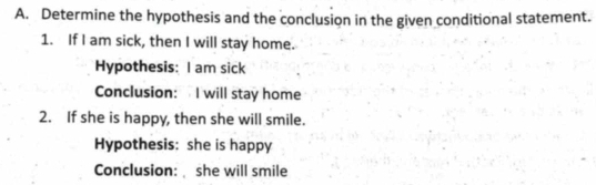 Determine the hypothesis and the conclusion in the given conditional statement.
1. If I am sick, then I will stay home.
Hypothesis: I am sick
Conclusion: I will stay home
2. If she is happy, then she will smile.
Hypothesis: she is happy
Conclusion: she will smile