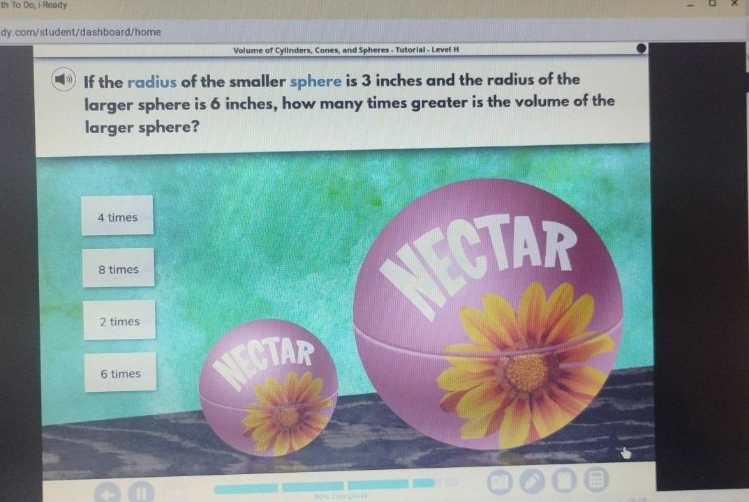 th To Do, i-Ready 
dy.com/student/dashboard/home 
Volume of Cylinders, Cones, and Spheres - Tutorial - Level H 
If the radius of the smaller sphere is 3 inches and the radius of the 
larger sphere is 6 inches, how many times greater is the volume of the 
larger sphere?
90% Complets