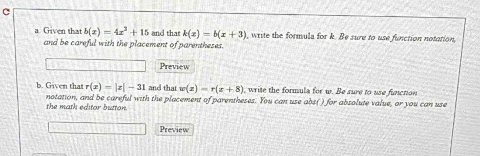 Given that b(x)=4x^3+15 and that k(x)=b(x+3) , write the formula for k. Be sure to use function notation, 
and be careful with the placement of parentheses. 
Preview 
b. Given that r(x)=|x|-31 and that w(x)=r(x+8) , write the formula for w. Be sure to use function 
notation, and be careful with the placement of parentheses. You can use abs( ) for absolute value, or you can use 
the math editor button. 
Preview