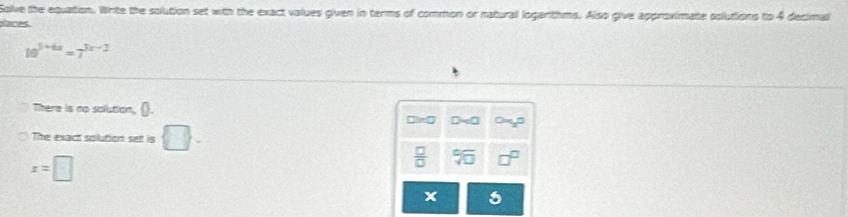 Solve the equation. Write the solution set with the exact values given in terms of common or natural logantihms. Also give approximate solutions to 4 decimal 
aces
10^(3+6x)=7^(3x-2)
There is no solution, ().
□ I=0
The exact solution set is □.
x=□
 □ /□   sqrt[6](□ )
x