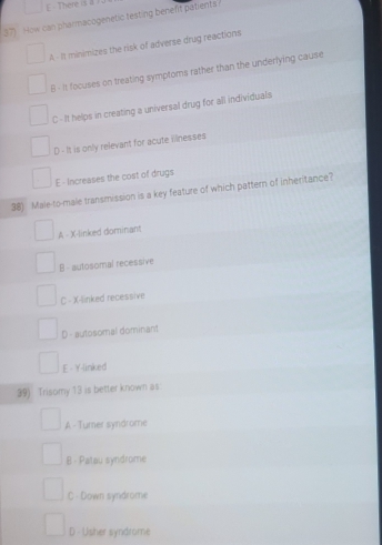 E - There is a )
37) How can pharmacogenetic testing benefit patients ?
A - It minimizes the risk of adverse drug reactions
B - it focuses on treating symptoms rather than the underlying cause
C - It helps in creating a universal drug for all individuals
D - It is only relevant for acute mnesses
E - Increases the cost of drugs
38) Male-to-male transmission is a key feature of which pattern of inheritance?
A - X -linked dominant
B - autosomal recessive
C - X -linked recessive
D - autosomal dominant
E - Y-linked
39) Trisomy 13 is better known as
A - Tumer syndrome
B - Patau syndrome
C - Down syndrome
D - Usher syndrome