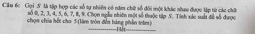 Gọi S là tập hợp các số tự nhiên có năm chữ số đôi một khác nhau được lập từ các chữ
shat o0, 2, 3, 4, 5, 6, 7, 8, 9 9. Chọn ngẫu nhiên một số thuộc tập S. Tính xác suất để số được 
chọn chia hết cho 5 (làm tròn đến hàng phần trăm) 
_Hết_