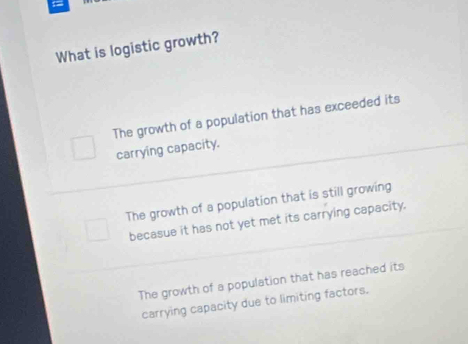 What is logistic growth?
The growth of a population that has exceeded its
carrying capacity.
The growth of a population that is still growing
becasue it has not yet met its carrying capacity.
The growth of a population that has reached its
carrying capacity due to limiting factors.