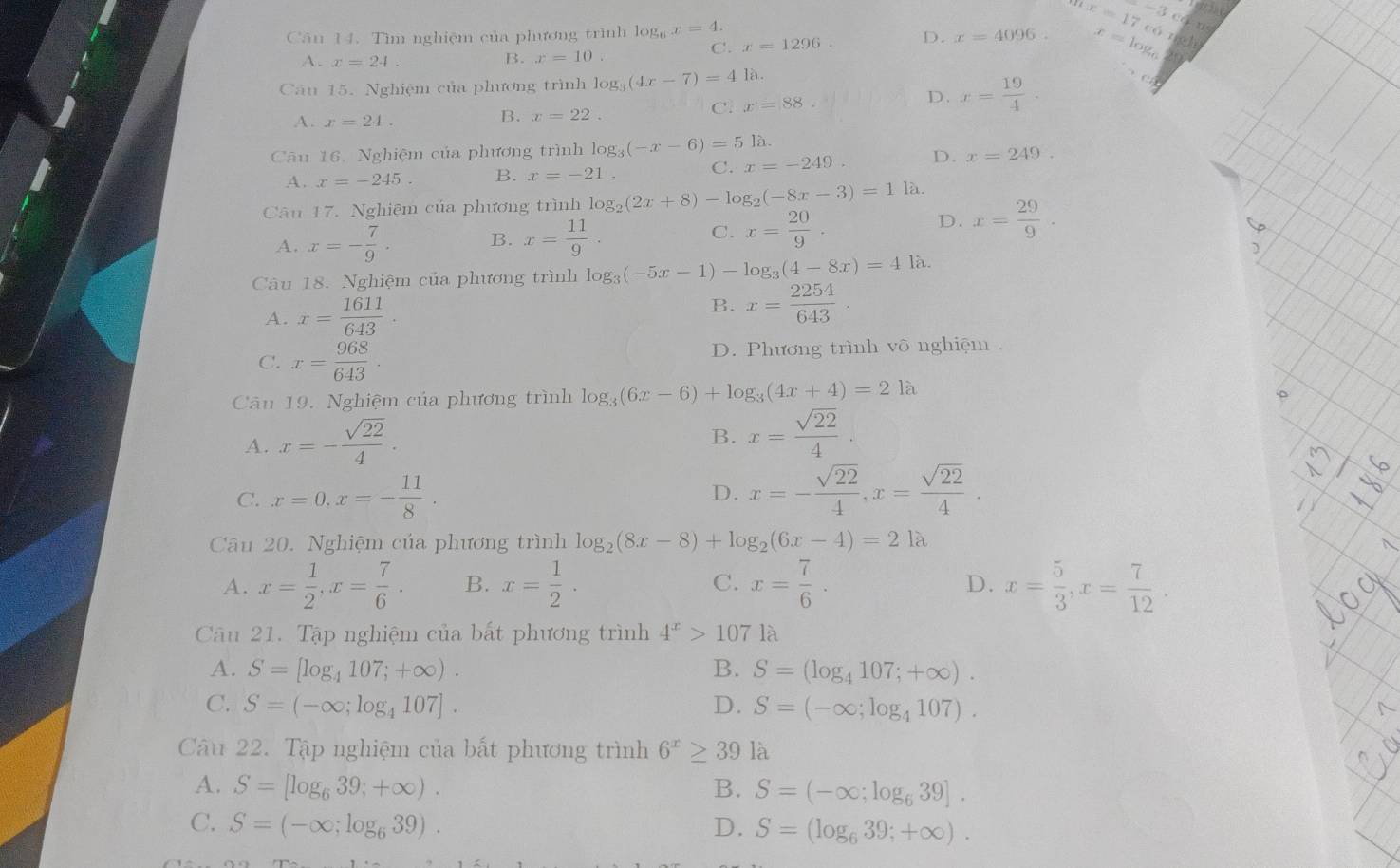 C. x=1296. D. x=4096. -3cckps
Căn 14. Tìm nghiệm của phương trình log _6x=4. x=17c6x(8h x=log _6
A. x=24. B. x=10.
Cu 15. Nghiệm của phương trình log _3(4x-7)=41i 1
C. x=88 D. x= 19/4 .
A. x=24.
B. x=22.
Câu 16, Nghiệm của phương trình log _3(-x-6)=5 là.
C. x=-249. D. x=249.
A. x=-245 B. x=-21
Câu 17. Nghiệm của phương trình log _2(2x+8)-log _2(-8x-3)=1 là.
D.
A. x=- 7/9 · B. x= 11/9 . C. x= 20/9 . x= 29/9 .
Câu 18. Nghiệm của phương trình log _3(-5x-1)-log _3(4-8x)=41partial L
A. x= 1611/643 . B. x= 2254/643 .
C. x= 968/643 . D. Phương trình võ nghiệm .
Câu 19. Nghiệm của phương trình log _3(6x-6)+log _3(4x+4)=21a
A. x=- sqrt(22)/4 .
B. x= sqrt(22)/4 .
C. x=0,x=- 11/8 . D. x=- sqrt(22)/4 ,x= sqrt(22)/4 .
Câu 20. Nghiệm của phương trình log _2(8x-8)+log _2(6x-4)=21a
A. x= 1/2 ,x= 7/6 . B. x= 1/2 . C. x= 7/6 . x= 5/3 ,x= 7/12 .
D.
Câu 21. Tập nghiệm của bất phương trình 4^x>107 là
A. S=[log _4107;+∈fty ). B. S=(log _4107;+∈fty ).
C. S=(-∈fty ;log _4107]. D. S=(-∈fty ;log _4107).
Câu 22. Tập nghiệm của bất phương trình 6^x≥ 39 là
A. S=[log _639;+∈fty ). B. S=(-∈fty ;log _639].
C. S=(-∈fty ;log _639). D. S=(log _639;+∈fty ).