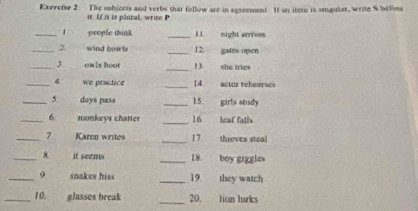 The subjects and verbs that follow are in agreement It an item is singular, write S befor 
it Ifit is plural, write P 
_1 people think _11 night arrives 
_2. wind howls _12. gates open 
_3 owls hoot _13 she tries 
_4 we practice _14 actor rehearses 
_ 5 days pass _15. girls study 
_6 monkeys chatter _16 leaf falls 
_7. Karen writes _17. thieves steal 
_8. it seems _18. boy giggles 
_9 snakes hiss _19. they watch 
_10. glasses break _20. lian lurks
