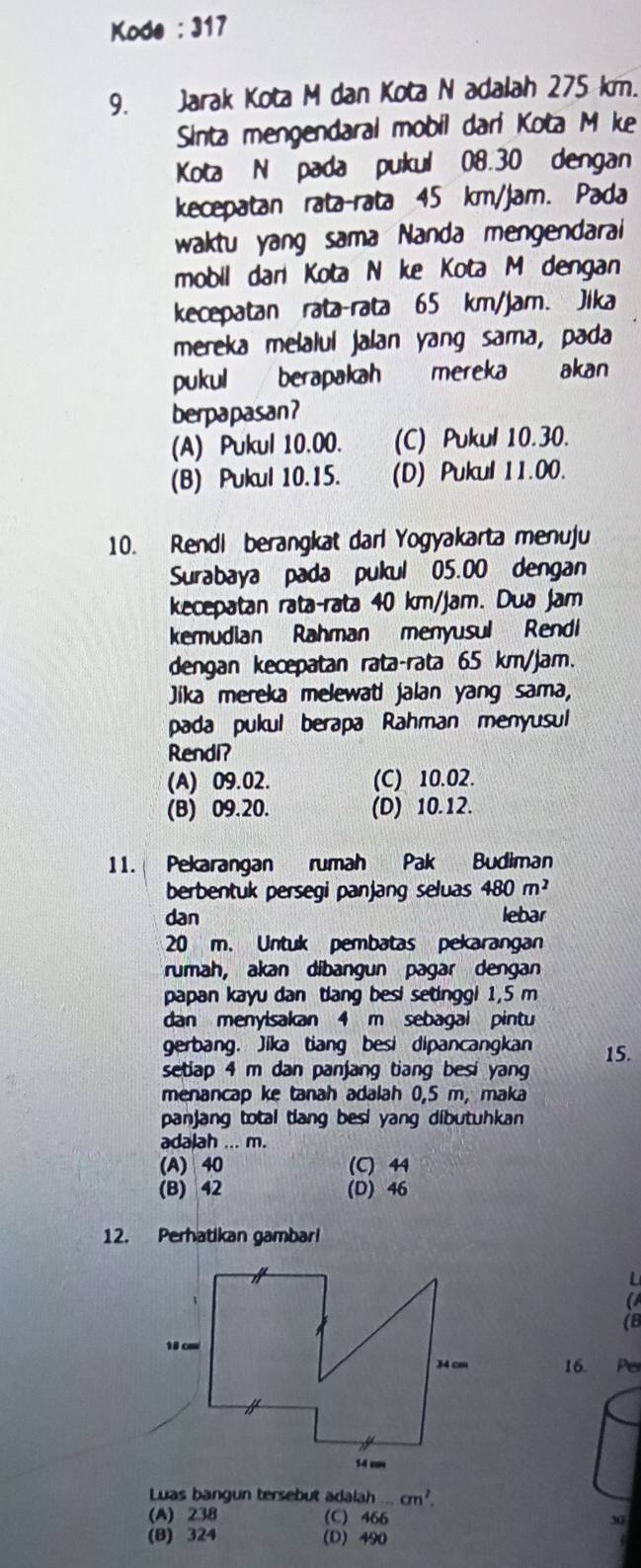 Kode : 317
9. Jarak Kota M dan Kota N adalah 275 km.
Sinta mengendaral mobil dari Kota M ke
Kota N pada pukul 08.30 dengan
kecepatan rata-rata 45 km/jam. Pada
waktu yang sama Nanda mengendarai
mobil dari Kota N ke Kota M dengan
kecepatan rata-rata 65 km/jam. Jika
mereka melalul jalan yang sama, pada
pukul berapakah mereka akan
berpapasan?
(A) Pukul 10.00. (C) Pukul 10.30.
(B) Pukul 10.15. (D) Pukul 11.00.
10. Rendl berangkat darl Yogyakarta menuju
Surabaya pada pukul 05.00 dengan
kecepatan rata-rata 40 km/jam. Dua jam
kemudian Rahman menyusul Rendi
dengan kecepatan rata-rata 65 km/jam.
Jika mereka melewati jalan yang sama,
pada pukul berapa Rahman menyusul
Rendi?
(A) 09.02. (C) 10.02.
(B) 09.20. (D) 10.12.
11. Pekarangan rumah Pak Budiman
berbentuk persegi panjang seluas 480m^2
dan lebar
20 m. Untuk pembatas pekarangan
rumah, akan díbangun pagar dengan
papan kayu dan tang besi setinggi 1,5 m
dan menylsakan 4 m sebagal pintu
gerbang. Jika tiang besi dipancangkan 15.
setlap 4 m dan panjang tiang besi yang
menancap ke tanah adalah 0,5 m, maka
panjang total tlang besi yang dibutuhkan 
adalah ... m.
(A) 40 (C) 44
(B) 42 (D) 46
12. Perhatikan gambari
U
a
(8
16. P
Luas bangun tersebut adalah...cm^2.
(A) 238 (C) 466 30
(B) 324 (D) 490