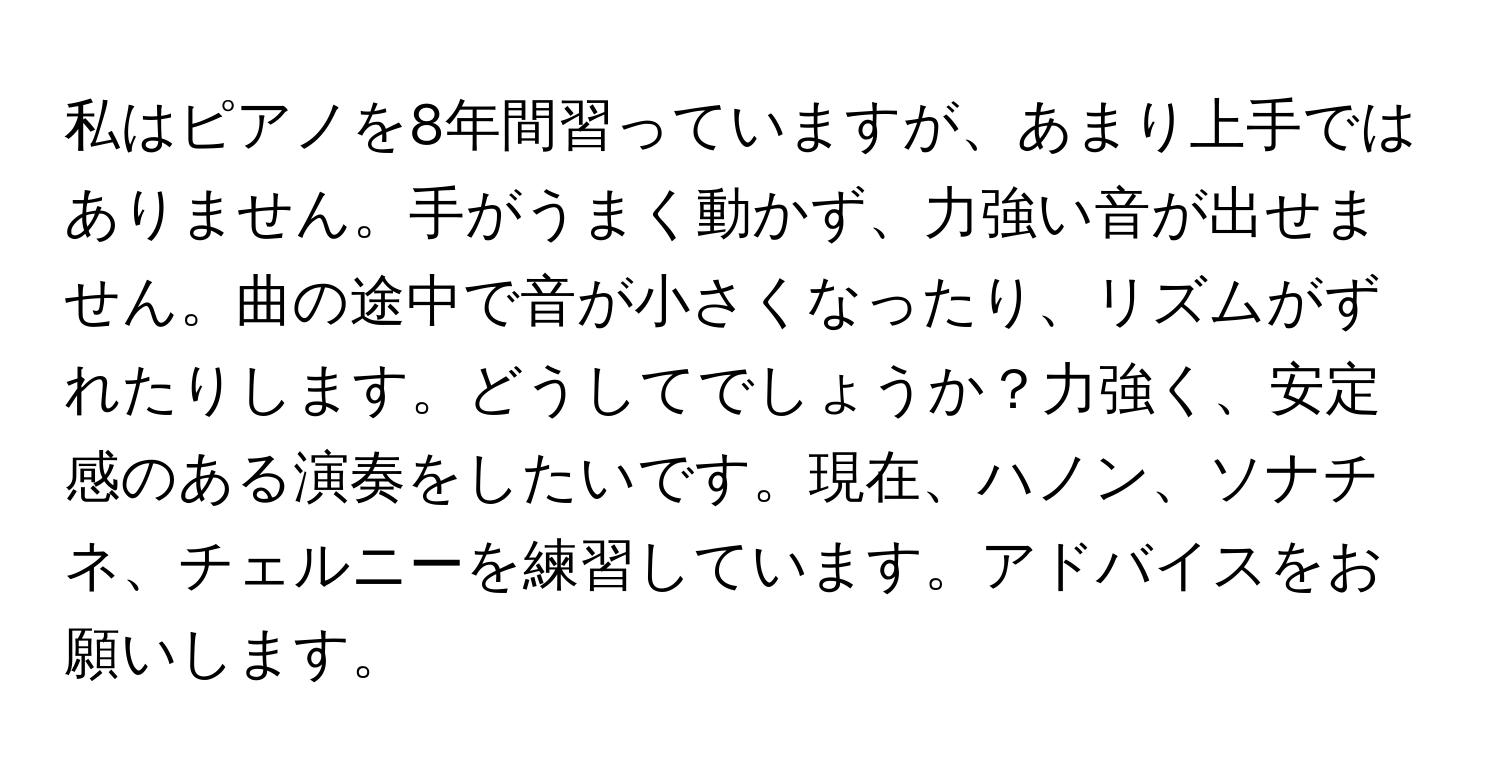 私はピアノを8年間習っていますが、あまり上手ではありません。手がうまく動かず、力強い音が出せません。曲の途中で音が小さくなったり、リズムがずれたりします。どうしてでしょうか？力強く、安定感のある演奏をしたいです。現在、ハノン、ソナチネ、チェルニーを練習しています。アドバイスをお願いします。