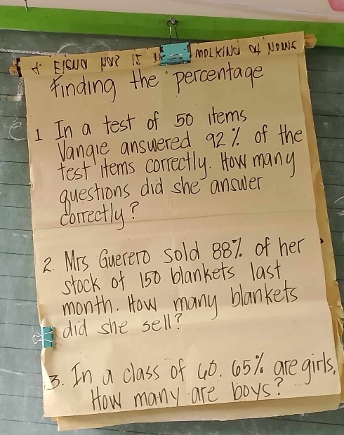 A Eiouo p? i5 1h- ImoLKN0 of NOWs 
finding the percentage 
1 In a test of 50 items 
Vangle answered 921 of the 
test Htems correctly. How many 
questions did she answer 
correctly? 
2. Mrs Guerero sold 887. of her 
stock of 150 blankets last 
month. How many blankets 
did she sell? 
3. In a class of 4ó. 605%. are girls 
How many are boys?