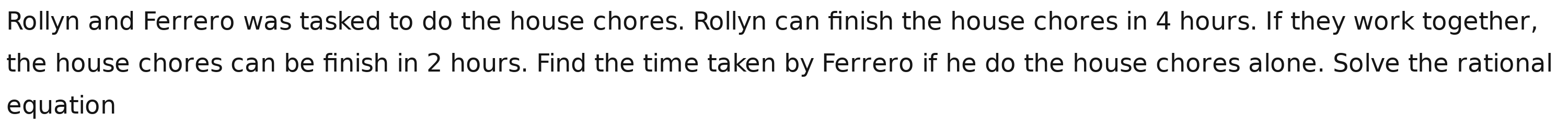 Rollyn and Ferrero was tasked to do the house chores. Rollyn can finish the house chores in 4 hours. If they work together, 
the house chores can be finish in 2 hours. Find the time taken by Ferrero if he do the house chores alone. Solve the rational 
equation