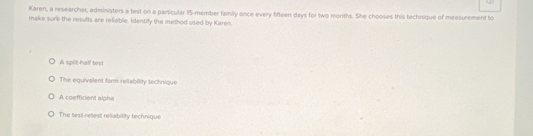 Karen, a researcher, administers a test on a particular 15 -member family once every fifteen days for two months. She chooses this technique of measurement to
make sure the results are reliable. Identify the method used by Karen.
A split-half test
The equivalent form reliability technique
A coefficient alpha
The test-retest reliability technique