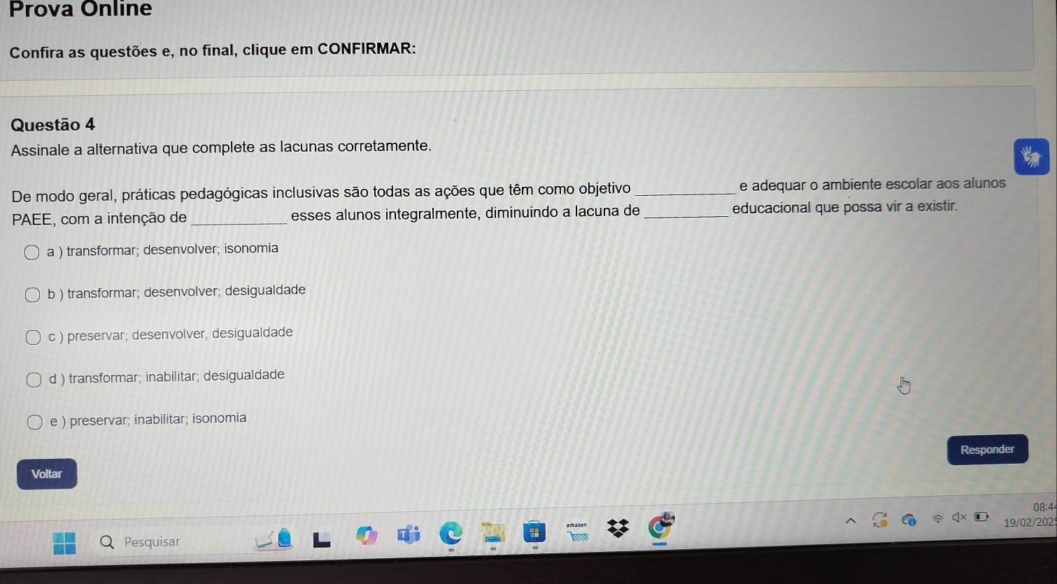 Prova Online
Confira as questões e, no final, clique em CONFIRMAR:
Questão 4
Assinale a alternativa que complete as lacunas corretamente.
De modo geral, práticas pedagógicas inclusivas são todas as ações que têm como objetivo _e adequar o ambiente escolar aos alunos
PAEE, com a intenção de _esses alunos integralmente, diminuindo a lacuna de_ educacional que possa vir a existir.
a ) transformar; desenvolver; isonomia
b ) transformar; desenvolver; desigualdade
c ) preservar; desenvolver, desigualdade
d ) transformar; inabilitar; desigualdade
e ) preservar; inabilitar; isonomia
Responder
Voltar
08:4
19/02/202!
Pesquisar