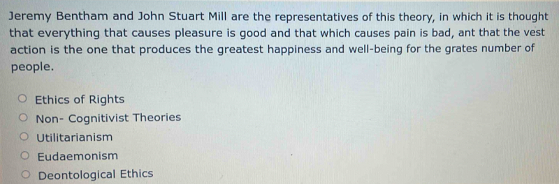 Jeremy Bentham and John Stuart Mill are the representatives of this theory, in which it is thought
that everything that causes pleasure is good and that which causes pain is bad, ant that the vest
action is the one that produces the greatest happiness and well-being for the grates number of
people.
Ethics of Rights
Non- Cognitivist Theories
Utilitarianism
Eudaemonism
Deontological Ethics