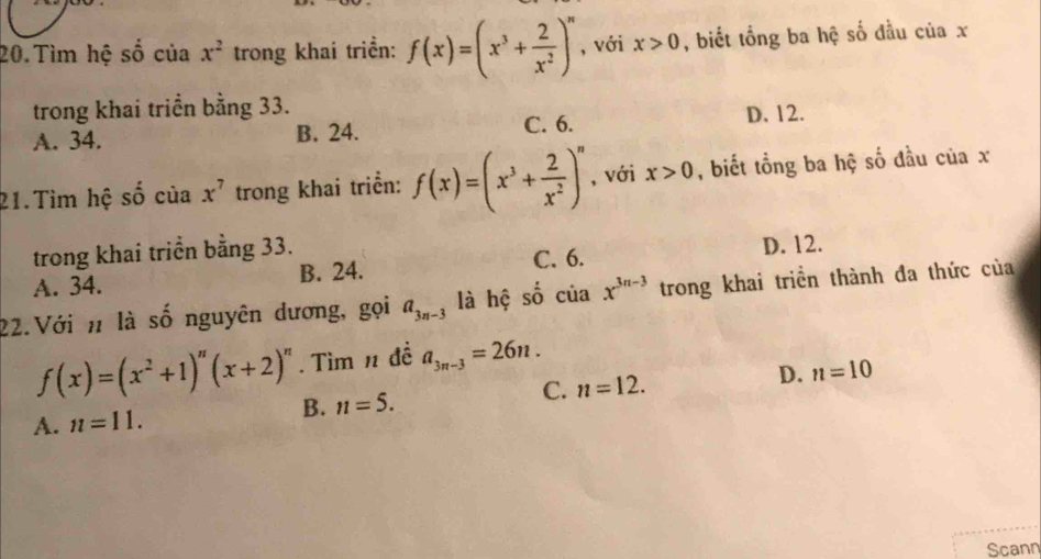 Tìm hệ số của x^2 trong khai triển: f(x)=(x^3+ 2/x^2 )^n , với x>0 , biết tổng ba hệ số đầu của x
trong khai triển bằng 33.
A. 34. B. 24. C. 6. D. 12.
21.Tìm hệ shat o của x^7 trong khai triển: f(x)=(x^3+ 2/x^2 )^n , với x>0 , biết tổng ba hệ số đầu của x
trong khai triển bằng 33.
A. 34. B. 24. C. 6. D. 12.
22.Với n là số nguyên dương, gọi a_3n-3 là hệ số c^(_ ) cuax^(3n-3) trong khai triển thành đa thức của
f(x)=(x^2+1)^n(x+2)^n. Tìm n đề a_3n-3=26n.
A. n=11. B. n=5. C. n=12. D. n=10
Scann