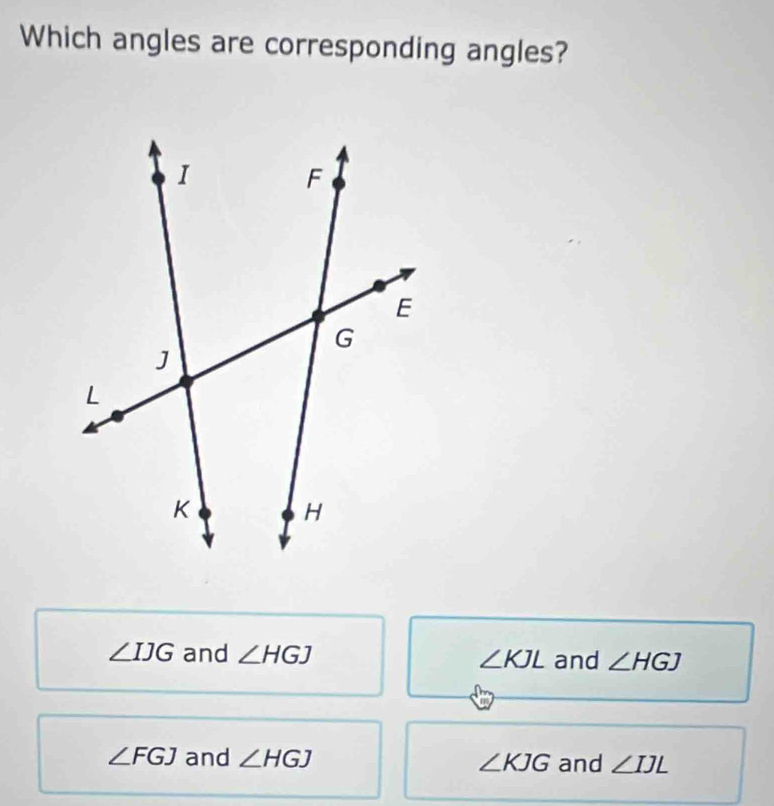 Which angles are corresponding angles?
∠ IJG and ∠ HGJ ∠ KJL and ∠ HGJ
∠ FGJ and ∠ HGJ ∠ KJG and ∠ IJL