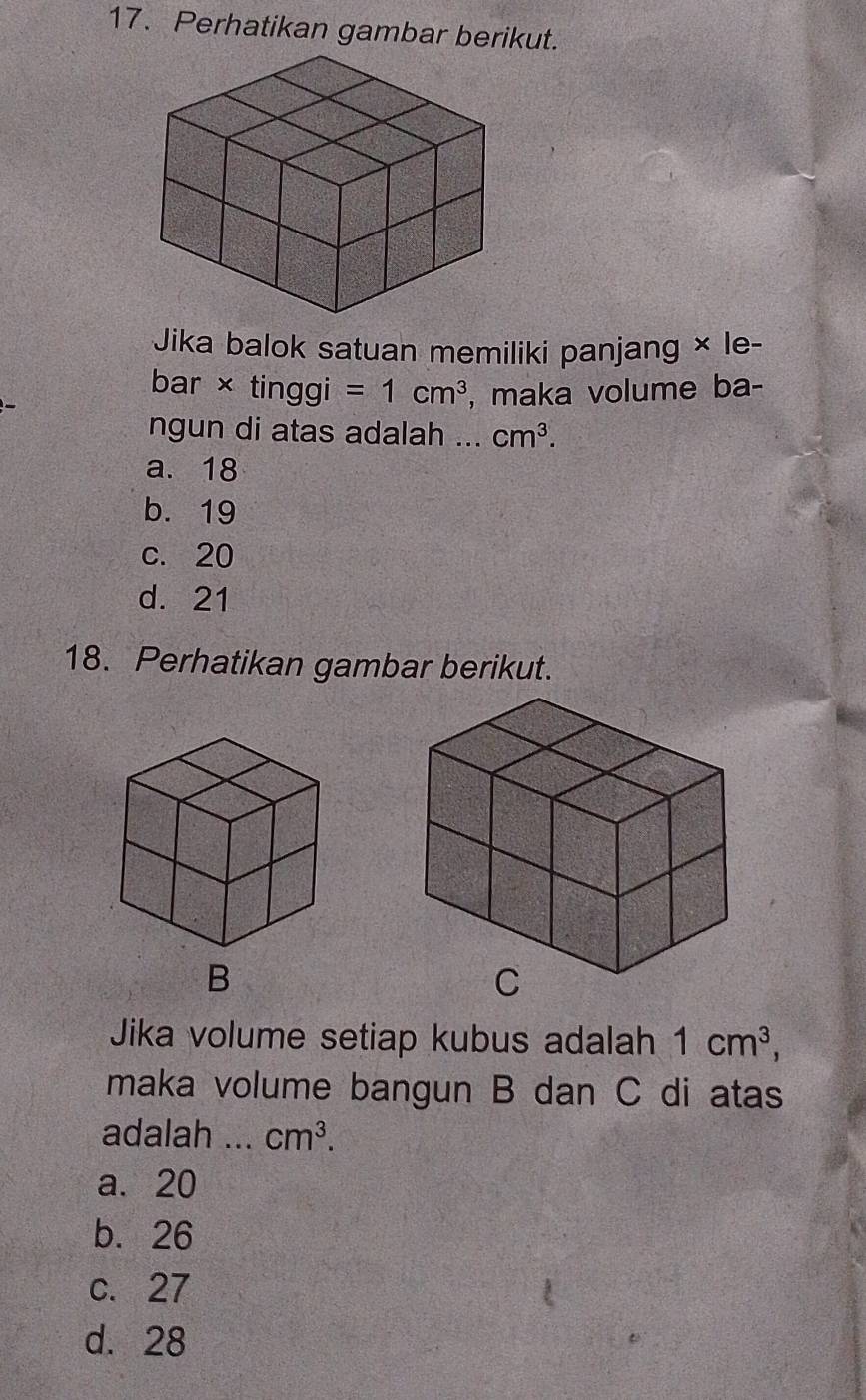 Perhatikan gambar berikut.
Jika balok satuan memiliki panjang × le-
bar × tinggi =1cm^3 , maka volume ba-
ngun di atas adalah ... cm^3.
a. 18
b. 19
c. 20
d. 21
18. Perhatikan gambar berikut.
B
Jika volume setiap kubus adalah 1cm^3, 
maka volume bangun B dan C di atas
adalah ... cm^3.
a. 20
b. 26
c. 27
d. 28