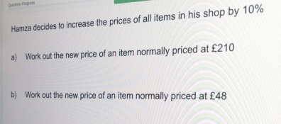 Questine Piognes 
Hamza decides to increase the prices of all items in his shop by 10%
a) Work out the new price of an item normally priced at £210
b) Work out the new price of an item normally priced at £48