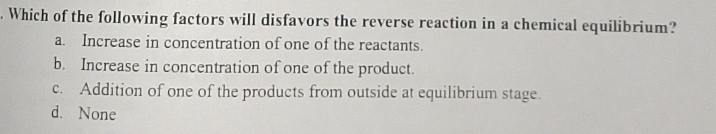 Which of the following factors will disfavors the reverse reaction in a chemical equilibrium?
a. Increase in concentration of one of the reactants.
b. Increase in concentration of one of the product.
c. Addition of one of the products from outside at equilibrium stage.
d. None