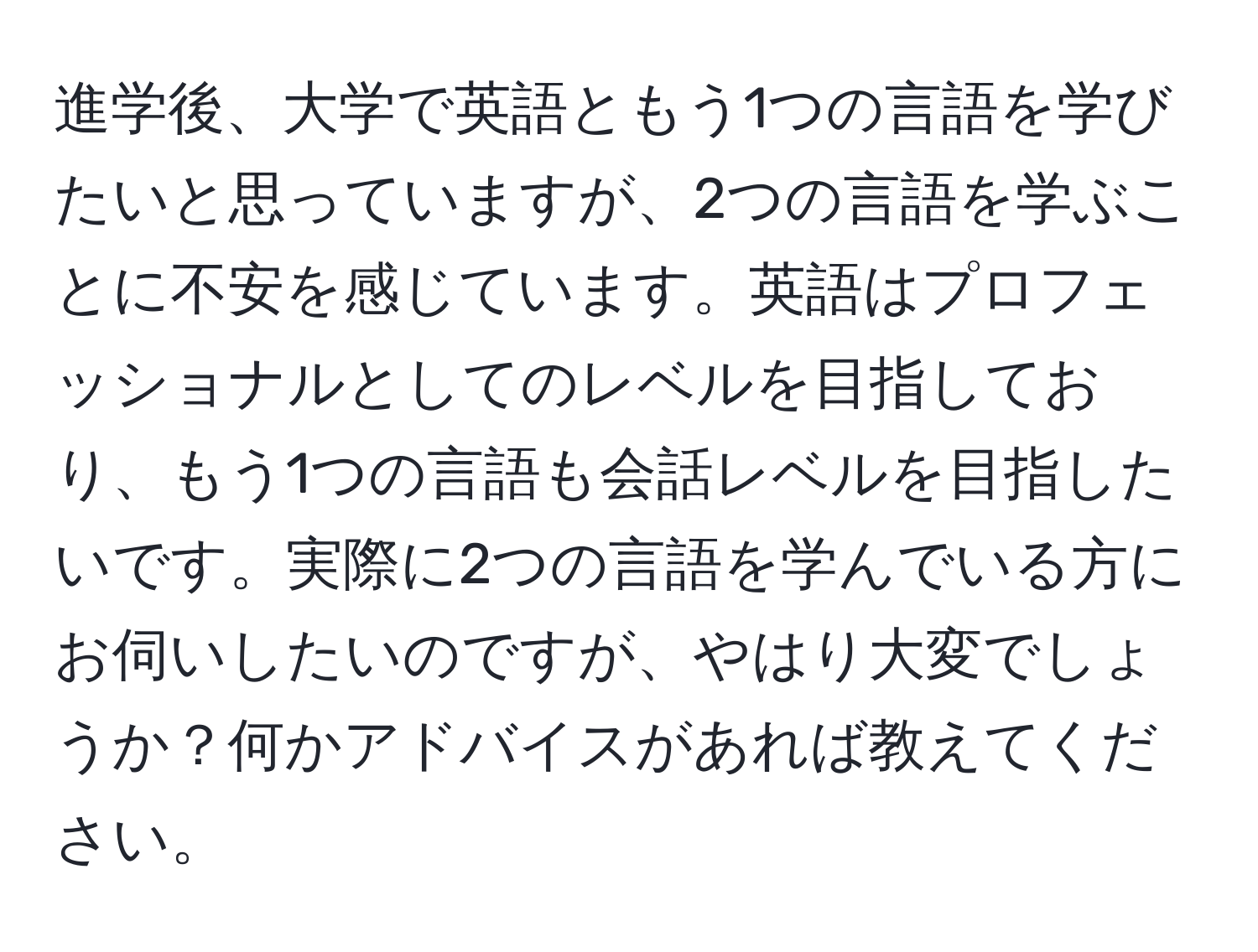 進学後、大学で英語ともう1つの言語を学びたいと思っていますが、2つの言語を学ぶことに不安を感じています。英語はプロフェッショナルとしてのレベルを目指しており、もう1つの言語も会話レベルを目指したいです。実際に2つの言語を学んでいる方にお伺いしたいのですが、やはり大変でしょうか？何かアドバイスがあれば教えてください。